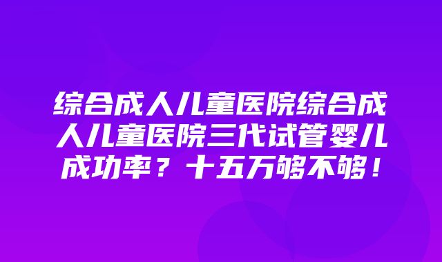 综合成人儿童医院综合成人儿童医院三代试管婴儿成功率？十五万够不够！