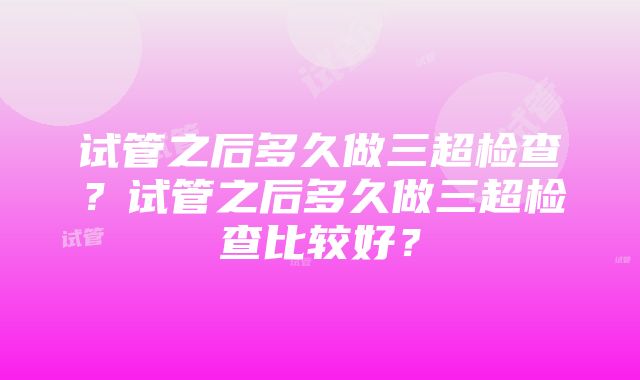 试管之后多久做三超检查？试管之后多久做三超检查比较好？