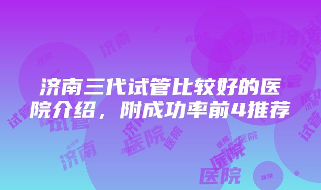 济南三代试管比较好的医院介绍，附成功率前4推荐