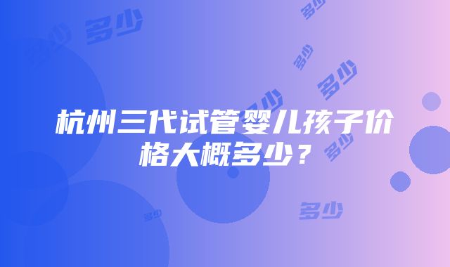 杭州三代试管婴儿孩子价格大概多少？