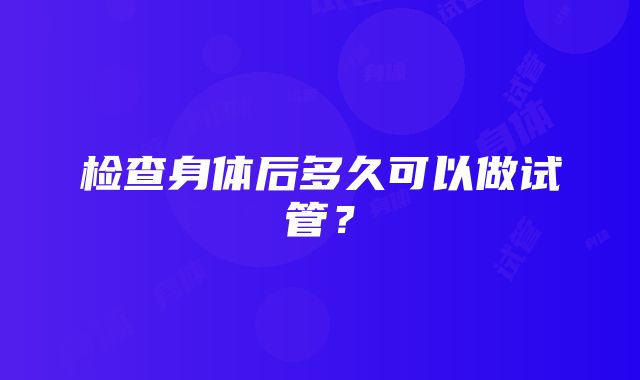 检查身体后多久可以做试管？