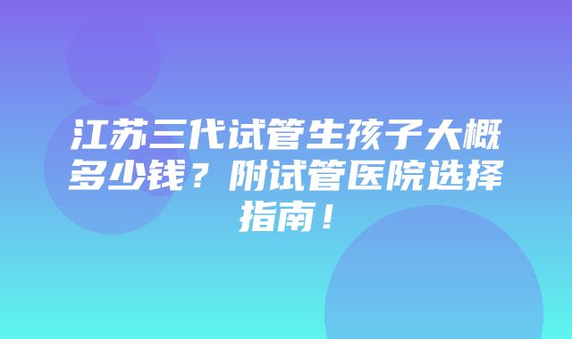 江苏三代试管生孩子大概多少钱？附试管医院选择指南！