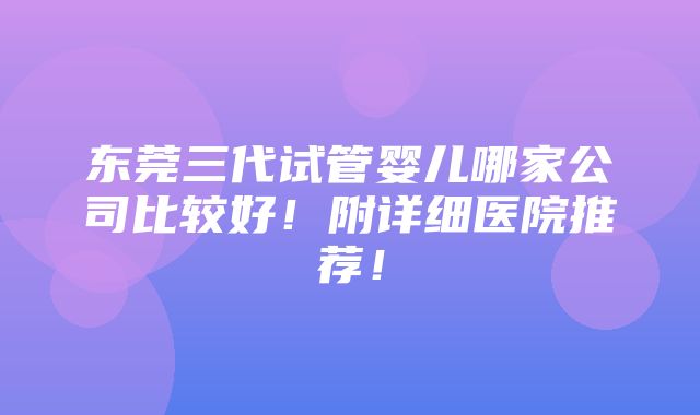 东莞三代试管婴儿哪家公司比较好！附详细医院推荐！