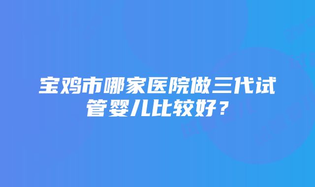 宝鸡市哪家医院做三代试管婴儿比较好？