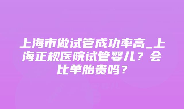 上海市做试管成功率高_上海正规医院试管婴儿？会比单胎贵吗？