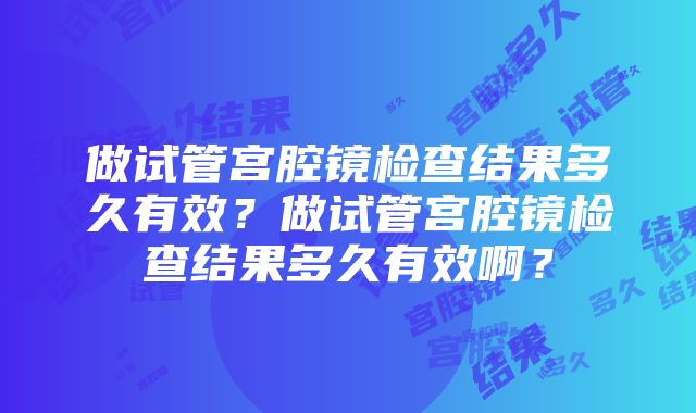 做试管宫腔镜检查结果多久有效？做试管宫腔镜检查结果多久有效啊？