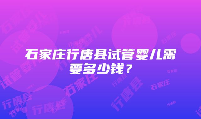 石家庄行唐县试管婴儿需要多少钱？