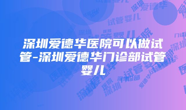 深圳爱德华医院可以做试管-深圳爱德华门诊部试管婴儿