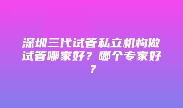 深圳三代试管私立机构做试管哪家好？哪个专家好？