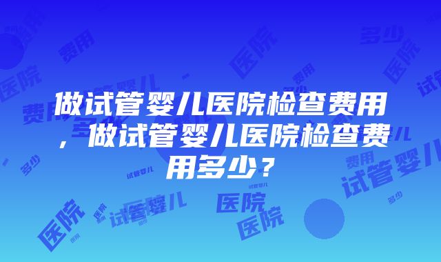 做试管婴儿医院检查费用，做试管婴儿医院检查费用多少？