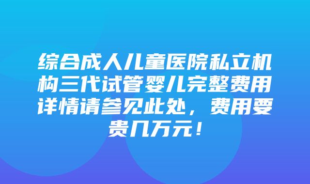 综合成人儿童医院私立机构三代试管婴儿完整费用详情请参见此处，费用要贵几万元！