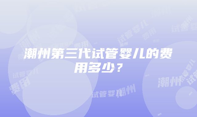 潮州第三代试管婴儿的费用多少？