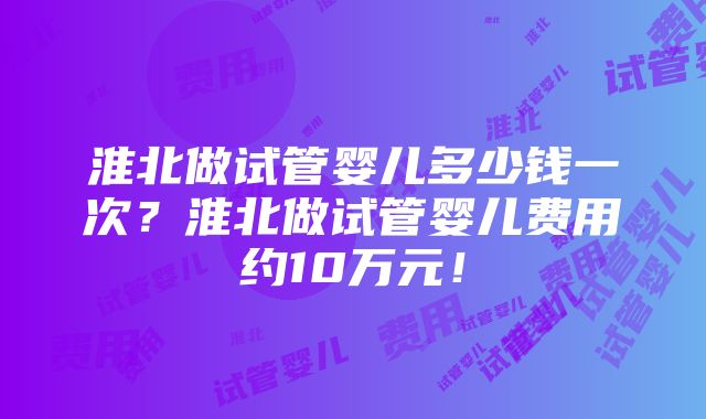 淮北做试管婴儿多少钱一次？淮北做试管婴儿费用约10万元！