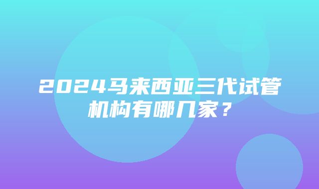 2024马来西亚三代试管机构有哪几家？