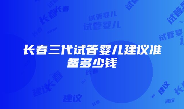 长春三代试管婴儿建议准备多少钱