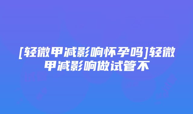 [轻微甲减影响怀孕吗]轻微甲减影响做试管不