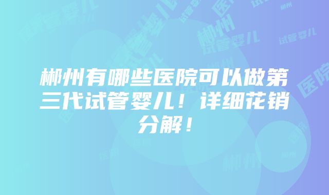 郴州有哪些医院可以做第三代试管婴儿！详细花销分解！