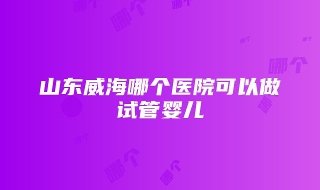 山东威海哪个医院可以做试管婴儿