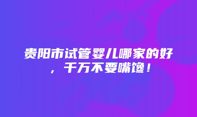 贵阳市试管婴儿哪家的好，千万不要嘴馋！