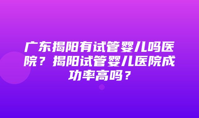 广东揭阳有试管婴儿吗医院？揭阳试管婴儿医院成功率高吗？