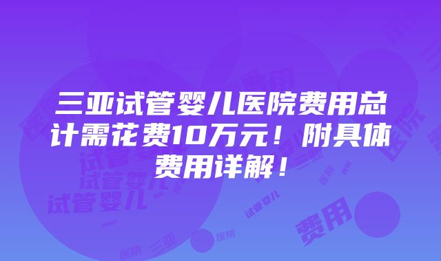 三亚试管婴儿医院费用总计需花费10万元！附具体费用详解！