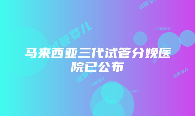 马来西亚三代试管分娩医院已公布