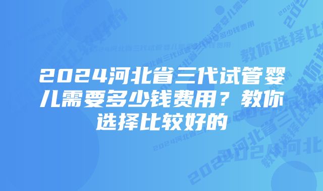 2024河北省三代试管婴儿需要多少钱费用？教你选择比较好的