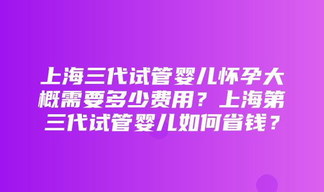 上海三代试管婴儿怀孕大概需要多少费用？上海第三代试管婴儿如何省钱？