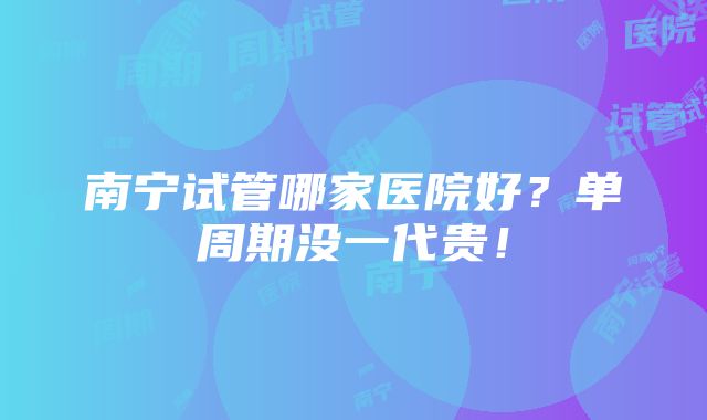 南宁试管哪家医院好？单周期没一代贵！