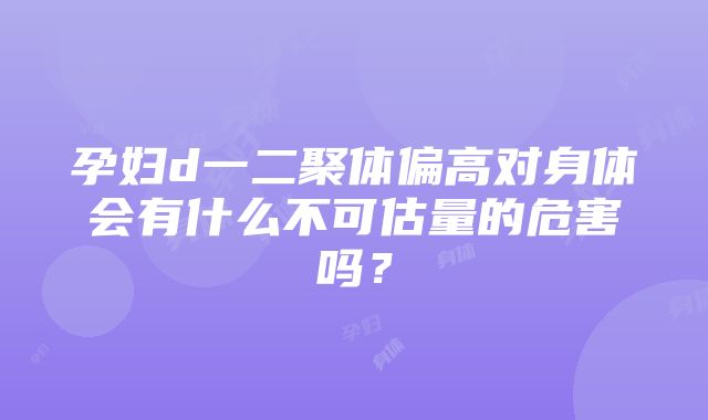 孕妇d一二聚体偏高对身体会有什么不可估量的危害吗？