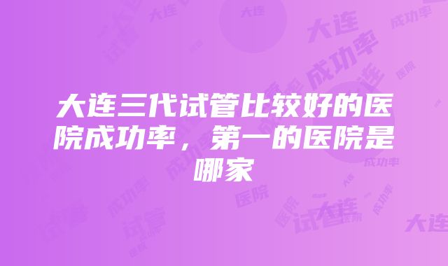 大连三代试管比较好的医院成功率，第一的医院是哪家