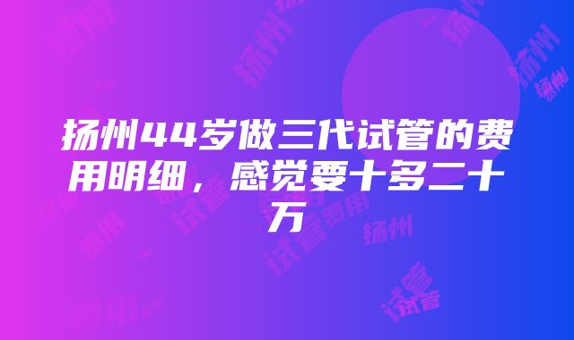 扬州44岁做三代试管的费用明细，感觉要十多二十万