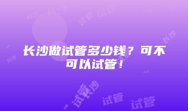 长沙做试管多少钱？可不可以试管！