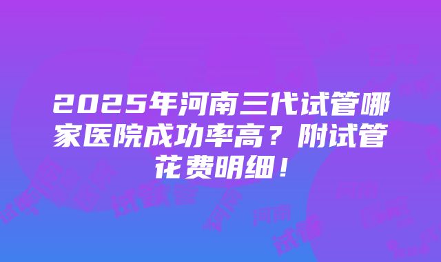 2025年河南三代试管哪家医院成功率高？附试管花费明细！