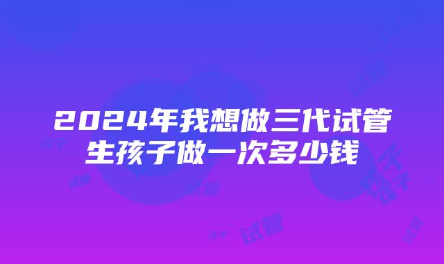 2024年我想做三代试管生孩子做一次多少钱