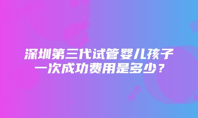 深圳第三代试管婴儿孩子一次成功费用是多少？