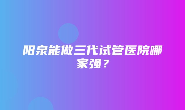 阳泉能做三代试管医院哪家强？