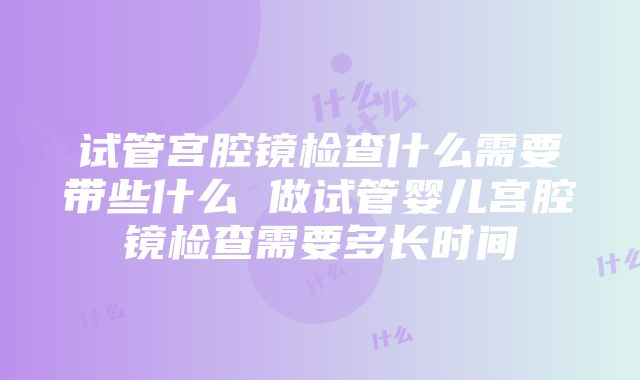 试管宫腔镜检查什么需要带些什么 做试管婴儿宫腔镜检查需要多长时间