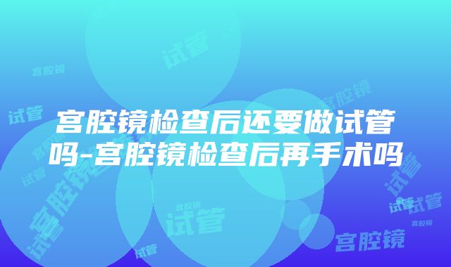 宫腔镜检查后还要做试管吗-宫腔镜检查后再手术吗