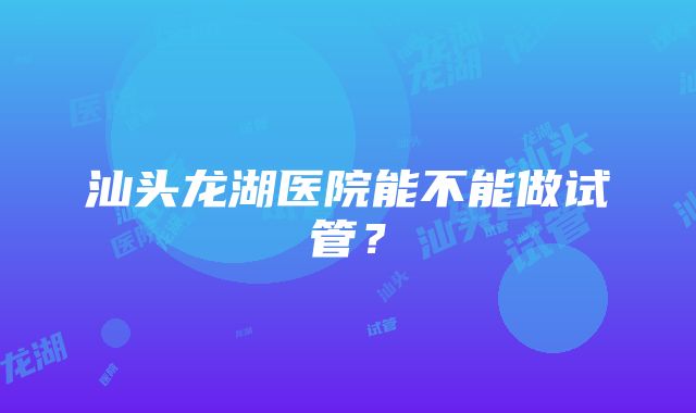 汕头龙湖医院能不能做试管？