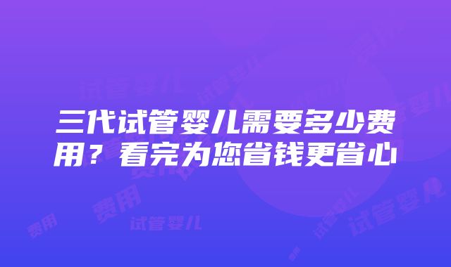 三代试管婴儿需要多少费用？看完为您省钱更省心