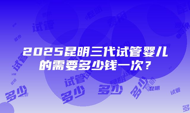 2025昆明三代试管婴儿的需要多少钱一次？