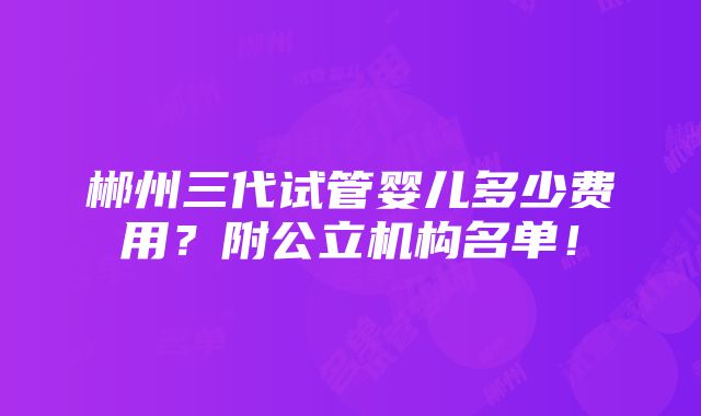 郴州三代试管婴儿多少费用？附公立机构名单！