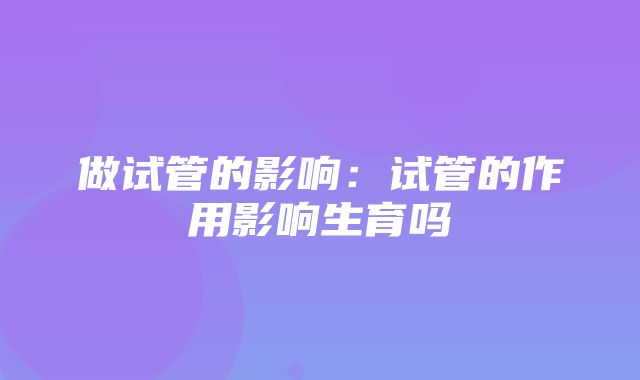 做试管的影响：试管的作用影响生育吗