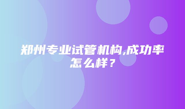 郑州专业试管机构,成功率怎么样？