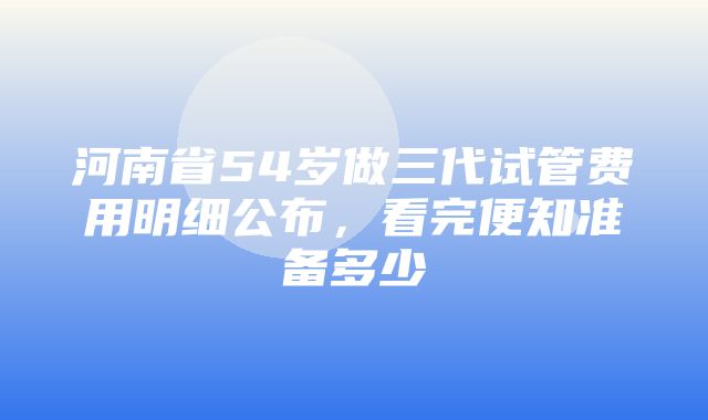 河南省54岁做三代试管费用明细公布，看完便知准备多少