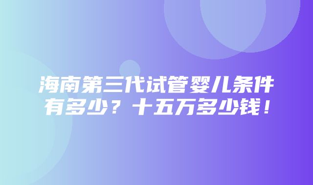 海南第三代试管婴儿条件有多少？十五万多少钱！