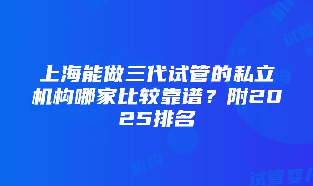 上海能做三代试管的私立机构哪家比较靠谱？附2025排名