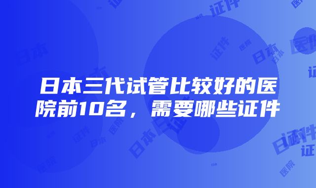 日本三代试管比较好的医院前10名，需要哪些证件