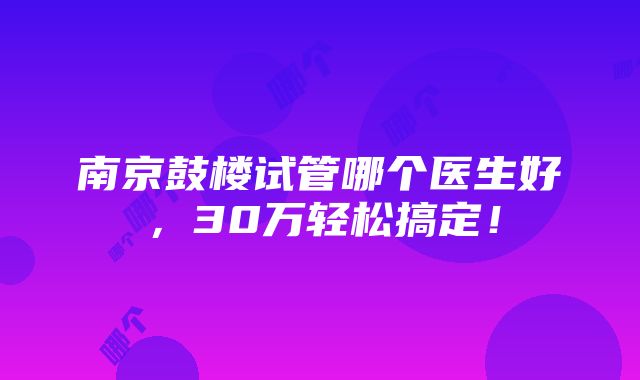 南京鼓楼试管哪个医生好，30万轻松搞定！